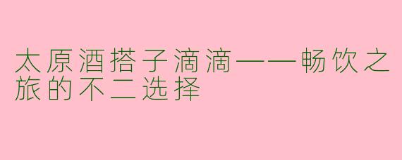 太原酒搭子滴滴——畅饮之旅的不二选择