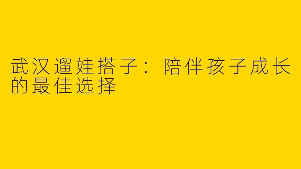 武汉遛娃搭子：陪伴孩子成长的最佳选择