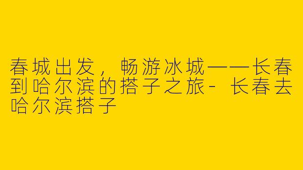 春城出发，畅游冰城——长春到哈尔滨的搭子之旅-长春去哈尔滨搭子