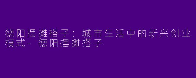 德阳摆摊搭子：城市生活中的新兴创业模式-德阳摆摊搭子