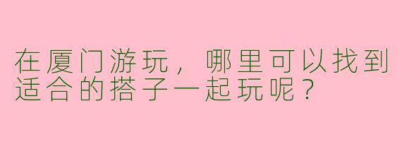 在厦门游玩，哪里可以找到适合的搭子一起玩呢？