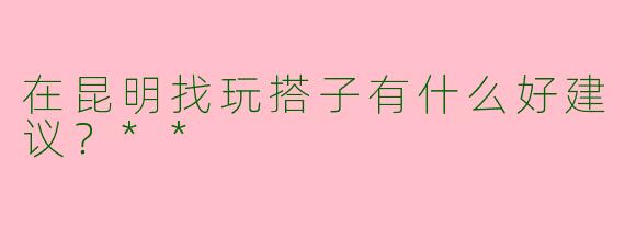 在昆明找玩搭子有什么好建议？**