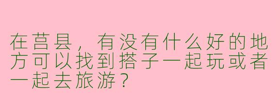 在莒县，有没有什么好的地方可以找到搭子一起玩或者一起去旅游？