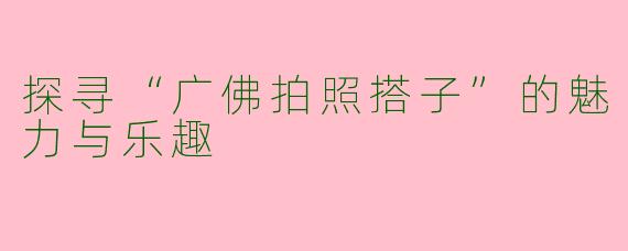 探寻“广佛拍照搭子”的魅力与乐趣