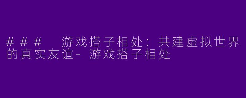### 游戏搭子相处：共建虚拟世界的真实友谊-游戏搭子相处