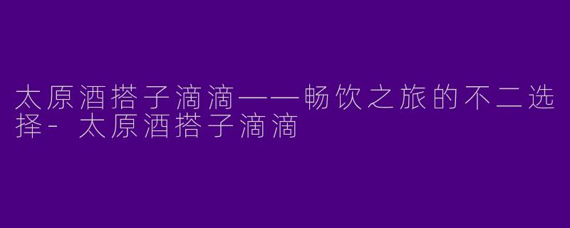 太原酒搭子滴滴——畅饮之旅的不二选择-太原酒搭子滴滴