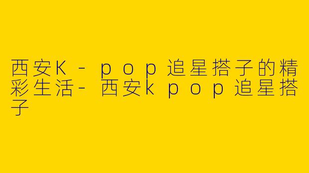 西安K-pop追星搭子的精彩生活-西安kpop追星搭子