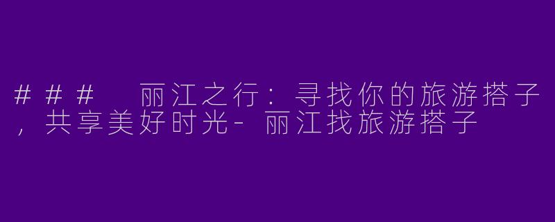 ### 丽江之行：寻找你的旅游搭子，共享美好时光-丽江找旅游搭子