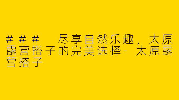 ### 尽享自然乐趣,太原露营搭子的完美选择