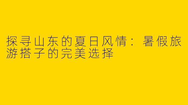 探寻山东的夏日风情：暑假旅游搭子的完美选择