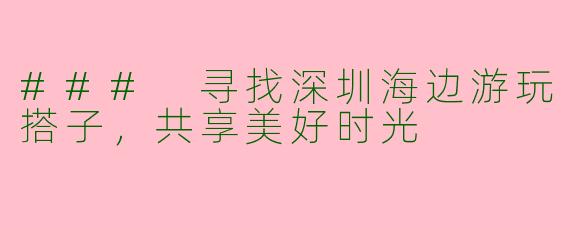 ### 寻找深圳海边游玩搭子，共享美好时光