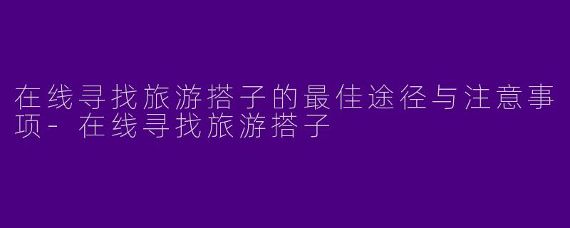 在线寻找旅游搭子的最佳途径与注意事项-在线寻找旅游搭子