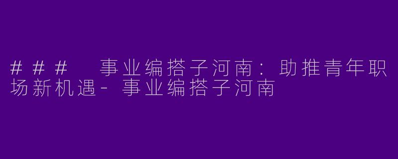 ### 事业编搭子河南：助推青年职场新机遇-事业编搭子河南