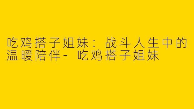 吃鸡搭子姐妹：战斗人生中的温暖陪伴-吃鸡搭子姐妹