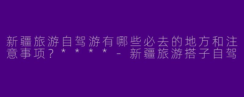 新疆旅游自驾游有哪些必去的地方和注意事项？****