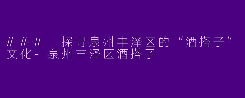 ### 探寻泉州丰泽区的“酒搭子”文化-泉州丰泽区酒搭子