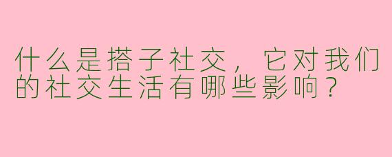 什么是搭子社交，它对我们的社交生活有哪些影响？