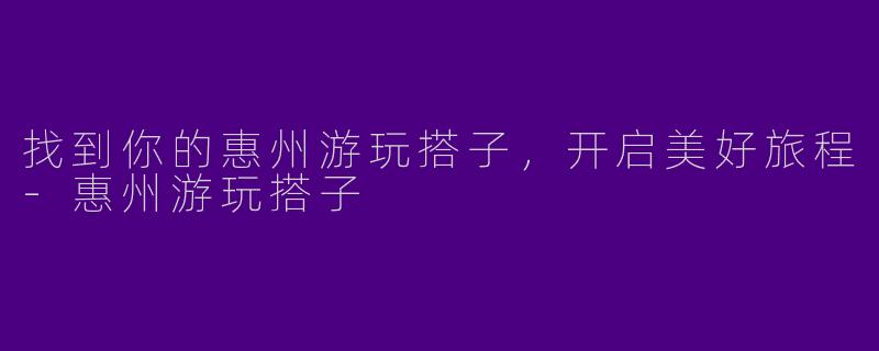 找到你的惠州游玩搭子，开启美好旅程-惠州游玩搭子