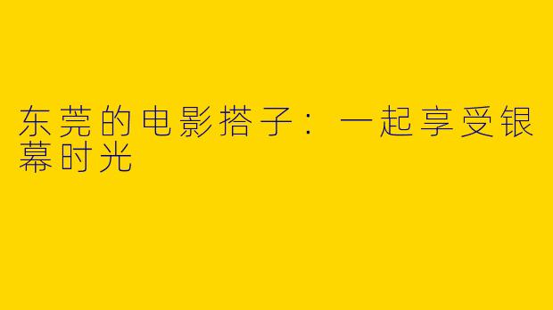 东莞的电影搭子:一起享受银幕时光