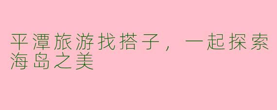 平潭旅游找搭子，一起探索海岛之美