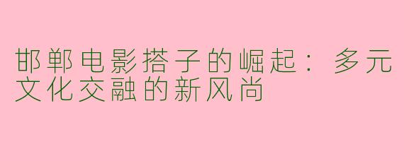 邯郸电影搭子的崛起：多元文化交融的新风尚