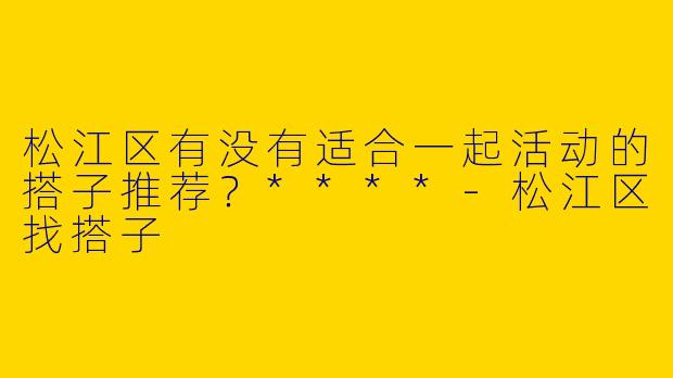 松江区有没有适合一起活动的搭子推荐？****-松江区找搭子