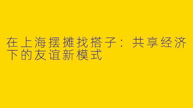 在上海摆摊找搭子：共享经济下的友谊新模式