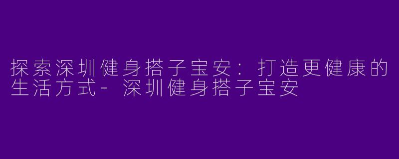 探索深圳健身搭子宝安：打造更健康的生活方式-深圳健身搭子宝安