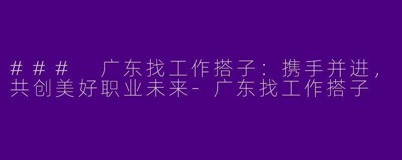 ### 广东找工作搭子：携手并进，共创美好职业未来-广东找工作搭子