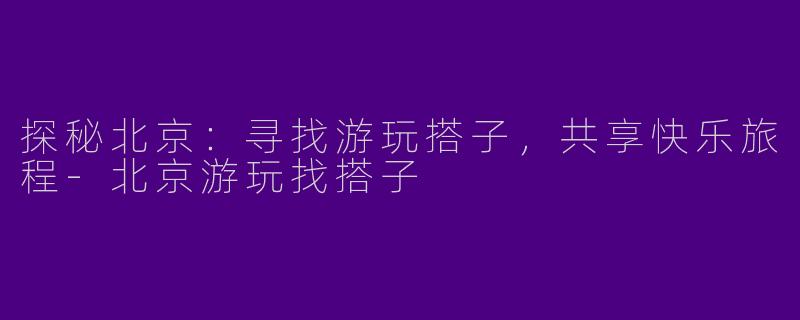 探秘北京：寻找游玩搭子，共享快乐旅程-北京游玩找搭子