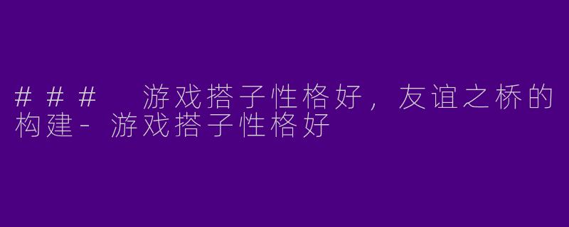 ### 游戏搭子性格好，友谊之桥的构建-游戏搭子性格好