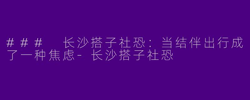 ### 长沙搭子社恐:当结伴出行成了一种焦虑
