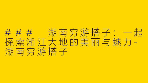 ### 湖南穷游搭子：一起探索湘江大地的美丽与魅力-湖南穷游搭子