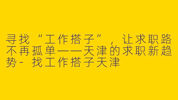 寻找“工作搭子”，让求职路不再孤单——天津的求职新趋势-找工作搭子天津