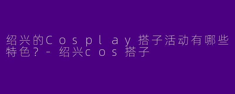 绍兴的Cosplay搭子活动有哪些特色？
