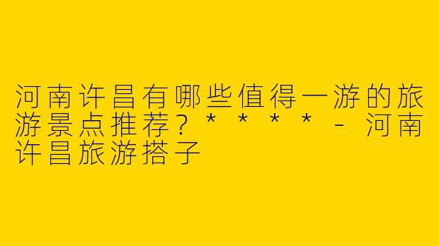 河南许昌有哪些值得一游的旅游景点推荐?****