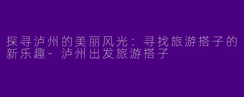 探寻泸州的美丽风光：寻找旅游搭子的新乐趣-泸州出发旅游搭子