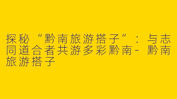 探秘“黔南旅游搭子”：与志同道合者共游多彩黔南-黔南旅游搭子