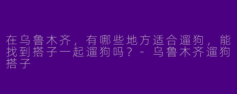 在乌鲁木齐，有哪些地方适合遛狗，能找到搭子一起遛狗吗？