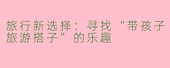 旅行新选择：寻找“带孩子旅游搭子”的乐趣