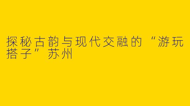探秘古韵与现代交融的“游玩搭子”苏州