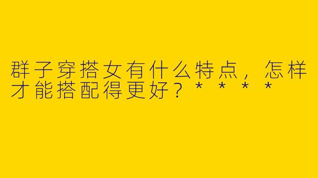 群子穿搭女有什么特点，怎样才能搭配得更好？****
