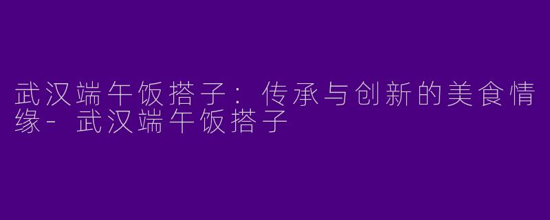 武汉端午饭搭子：传承与创新的美食情缘