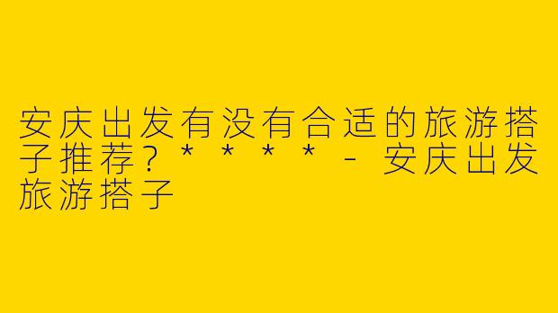 安庆出发有没有合适的旅游搭子推荐？****
