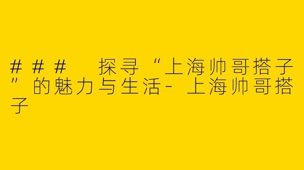 ### 探寻“上海帅哥搭子”的魅力与生活-上海帅哥搭子