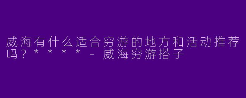 威海有什么适合穷游的地方和活动推荐吗？****