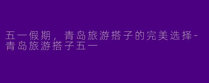 五一假期，青岛旅游搭子的完美选择
