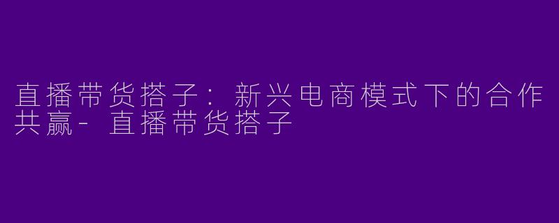 直播带货搭子：新兴电商模式下的合作共赢-直播带货搭子
