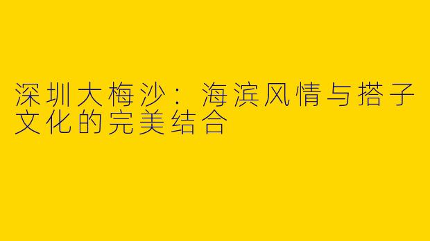 深圳大梅沙：海滨风情与搭子文化的完美结合