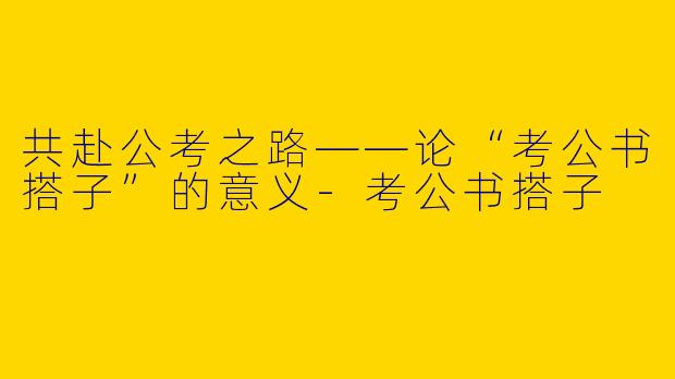 共赴公考之路——论“考公书搭子”的意义-考公书搭子